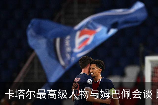 卡塔尔最高级人物与姆巴佩会谈 比巴黎主席高10级