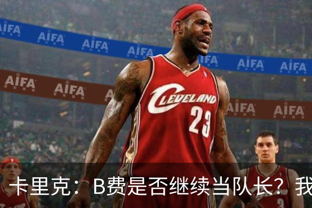 卡里克：B费是否继续当队长？我只会做对俱乐部最有利的选择