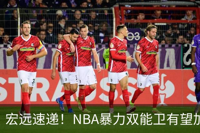 宏远速递！NBA暴力双能卫有望加盟，力保亚帅躺进总决赛？