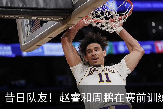 昔日队友！赵睿和周鹏在赛前训练中拥抱