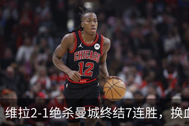 维拉2-1绝杀曼城终结7连胜，换血后迎爆发期