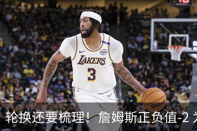 轮换还要梳理！詹姆斯正负值-2 为76人首发中唯一负值