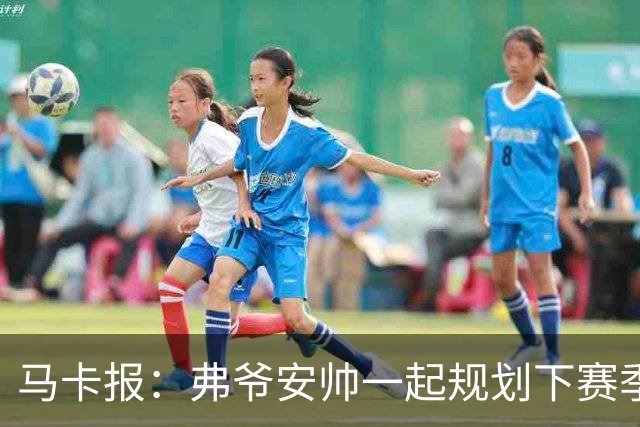 马卡报：弗爷安帅一起规划下赛季 先卖球员再引援